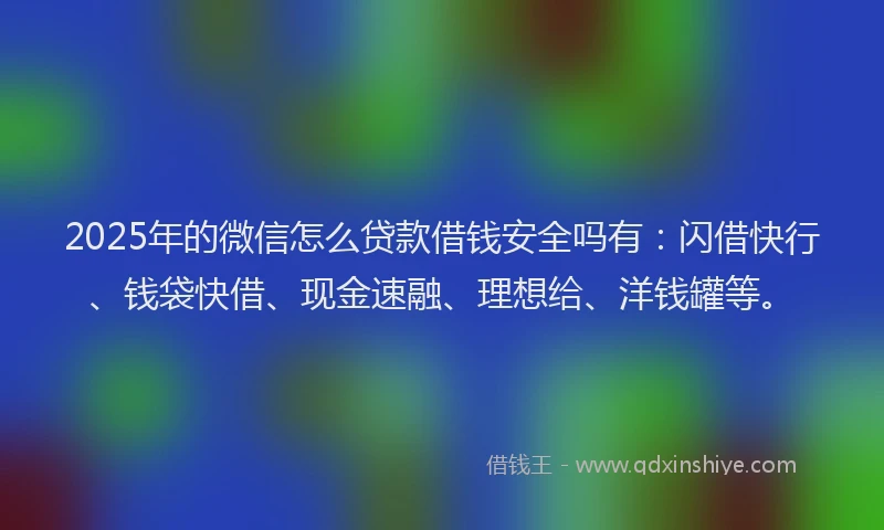 2025年的微信怎么贷款借钱安全吗有：闪借快行、钱袋快借、现金速融、理想给、洋钱罐等。