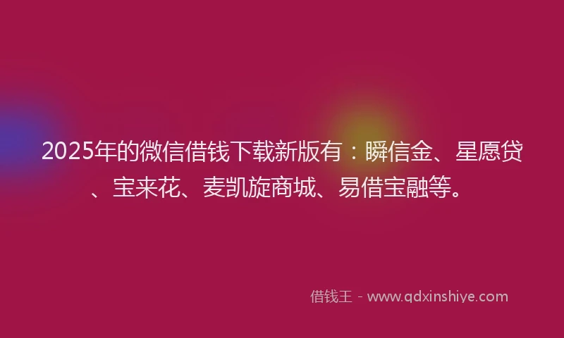 2025年的微信借钱下载新版有：瞬信金、星愿贷、宝来花、麦凯旋商城、易借宝融等。