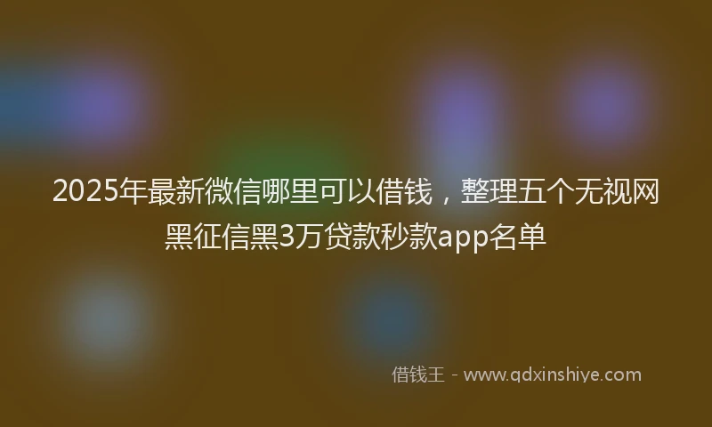 2025年最新微信哪里可以借钱，整理五个无视网黑征信黑3万贷款秒款app名单