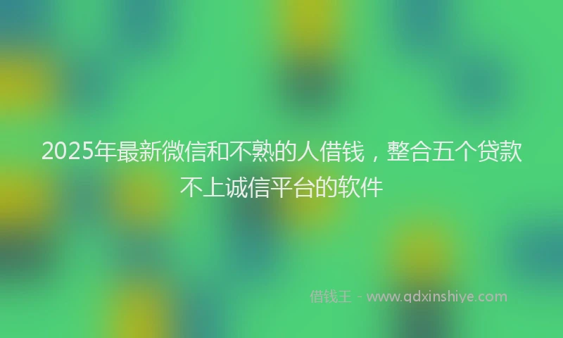 2025年最新微信和不熟的人借钱，整合五个贷款不上诚信平台的软件