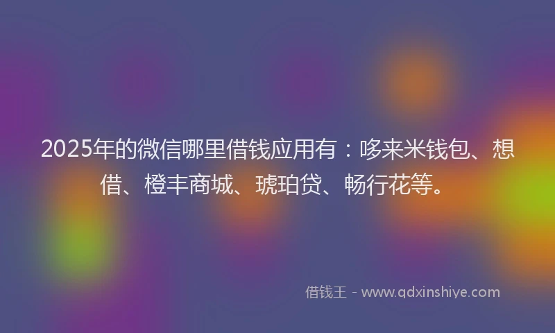 2025年的微信哪里借钱应用有：哆来米钱包、想借、橙丰商城、琥珀贷、畅行花等。