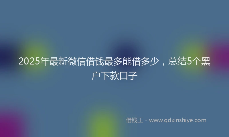 2025年最新微信借钱最多能借多少，总结5个黑户下款口子