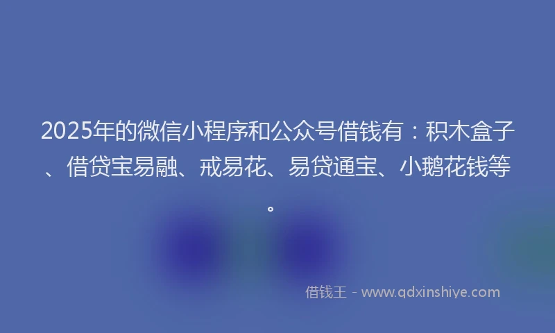 2025年的微信小程序和公众号借钱有：积木盒子、借贷宝易融、戒易花、易贷通宝、小鹅花钱等。
