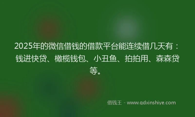 2025年的微信借钱的借款平台能连续借几天有：钱进快贷、橄榄钱包、小丑鱼、拍拍用、森森贷等。
