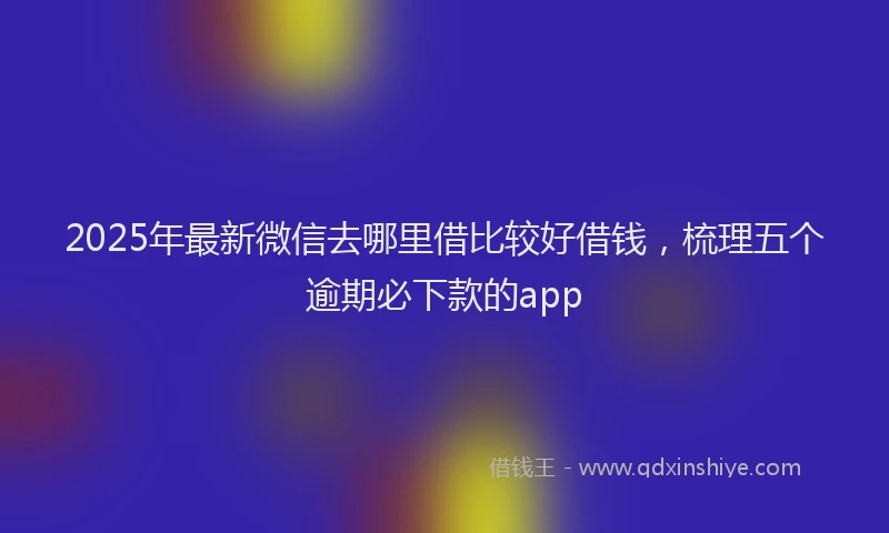 2025年最新微信去哪里借比较好借钱，梳理五个逾期必下款的app