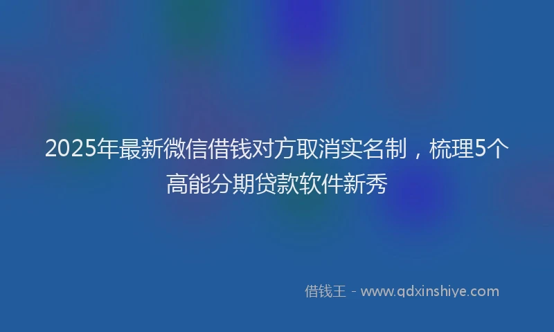 2025年最新微信借钱对方取消实名制，梳理5个高能分期贷款软件新秀