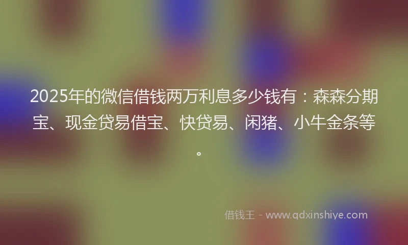 2025年的微信借钱两万利息多少钱有：森森分期宝、现金贷易借宝、快贷易、闲猪、小牛金条等。