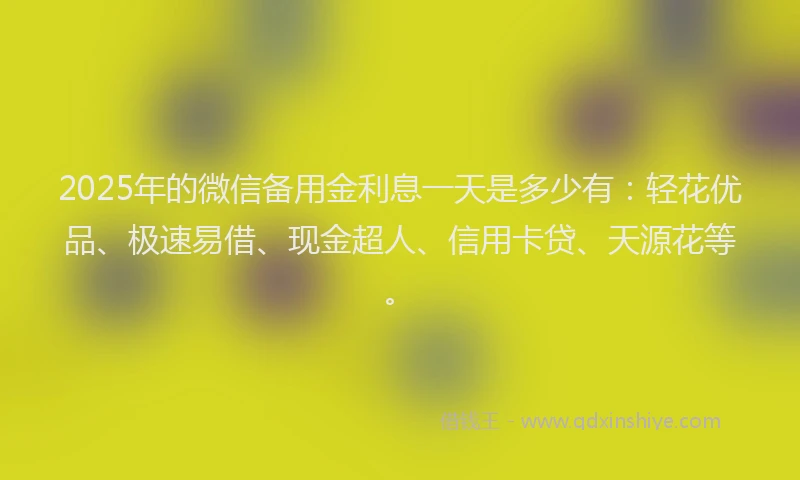 2025年的微信备用金利息一天是多少有：轻花优品、极速易借、现金超人、信用卡贷、天源花等。