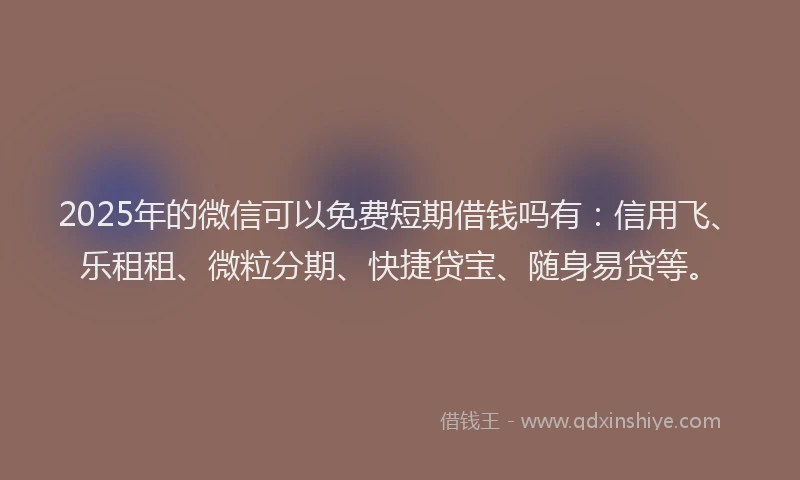 2025年的微信可以免费短期借钱吗有：信用飞、乐租租、微粒分期、快捷贷宝、随身易贷等。