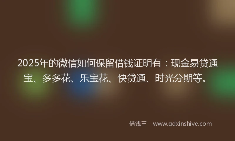 2025年的微信如何保留借钱证明有：现金易贷通宝、多多花、乐宝花、快贷通、时光分期等。