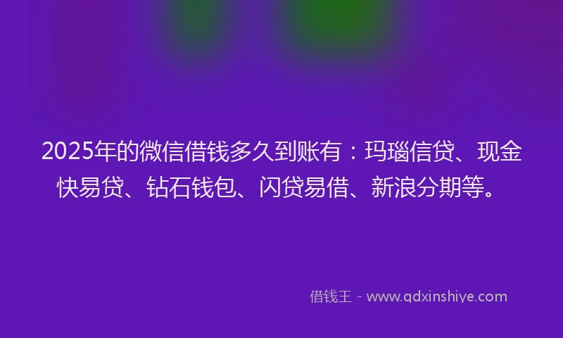 2025年的微信借钱多久到账有：玛瑙信贷、现金快易贷、钻石钱包、闪贷易借、新浪分期等。