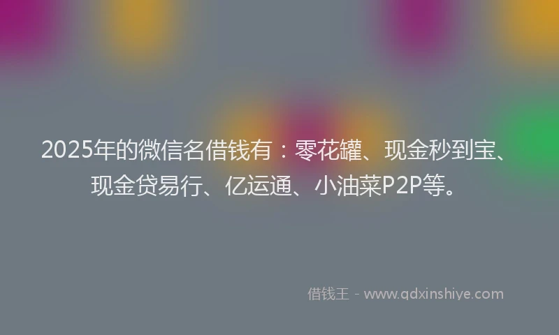 2025年的微信名借钱有：零花罐、现金秒到宝、现金贷易行、亿运通、小油菜P2P等。