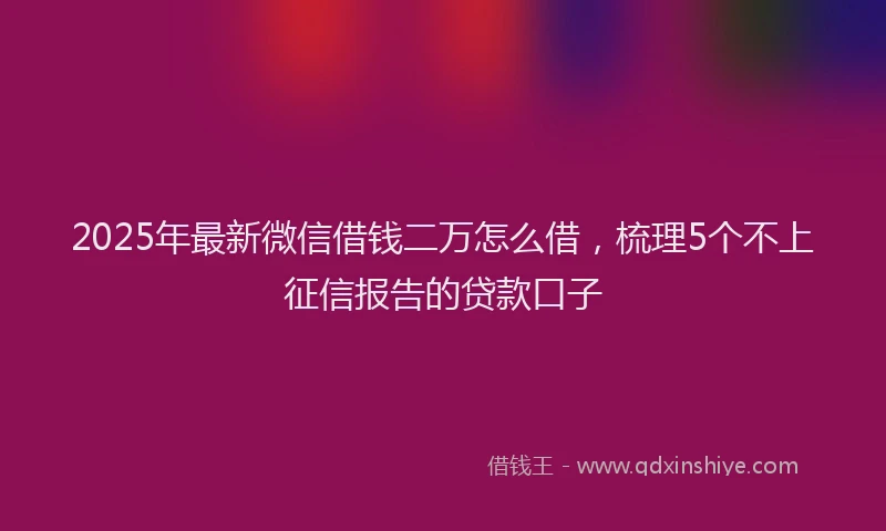 2025年最新微信借钱二万怎么借，梳理5个不上征信报告的贷款口子