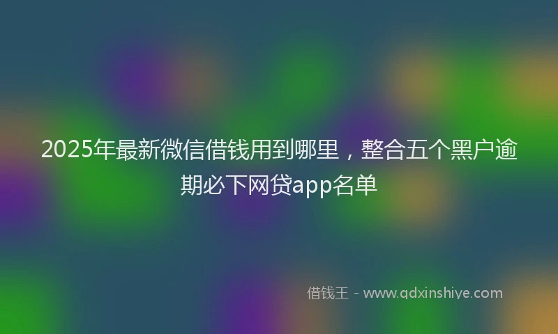 2025年最新微信借钱用到哪里，整合五个黑户逾期必下网贷app名单