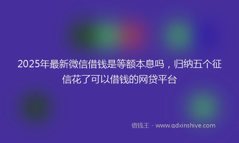 2025年最新微信借钱是等额本息吗，归纳五个征信花了可以借钱的网贷平台