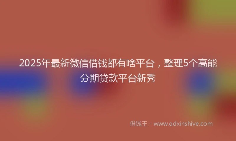 2025年最新微信借钱都有啥平台，整理5个高能分期贷款平台新秀