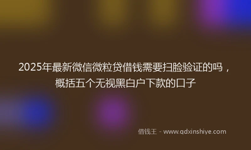 2025年最新微信微粒贷借钱需要扫脸验证的吗，概括五个无视黑白户下款的口子