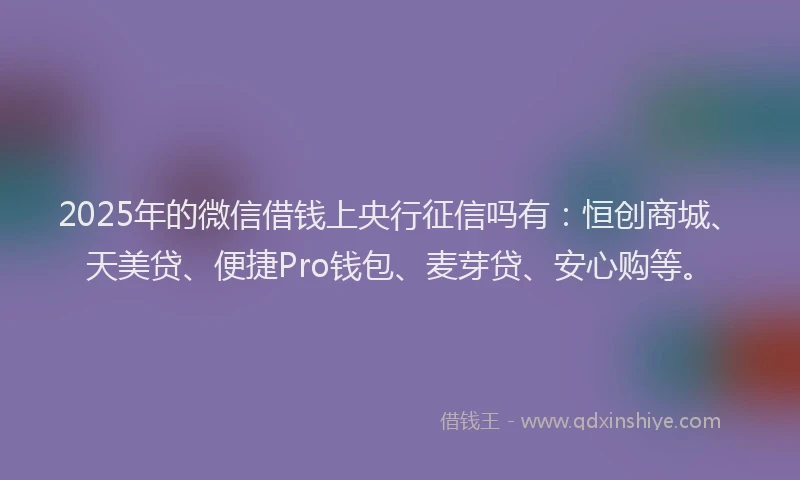 2025年的微信借钱上央行征信吗有：恒创商城、天美贷、便捷Pro钱包、麦芽贷、安心购等。