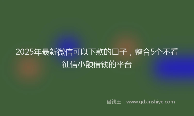 2025年最新微信可以下款的口子，整合5个不看征信小额借钱的平台