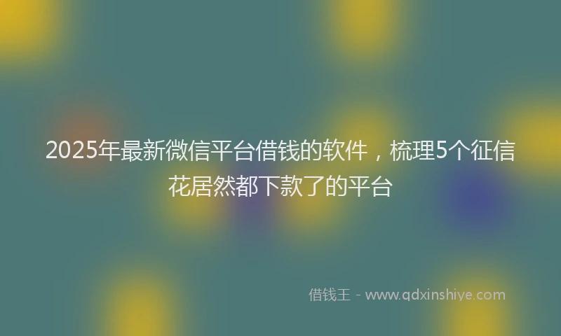 2025年最新微信平台借钱的软件，梳理5个征信花居然都下款了的平台