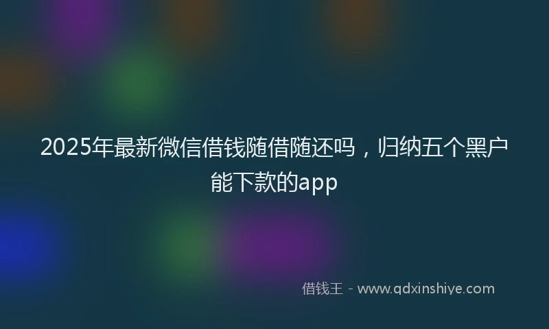 2025年最新微信借钱随借随还吗，归纳五个黑户能下款的app
