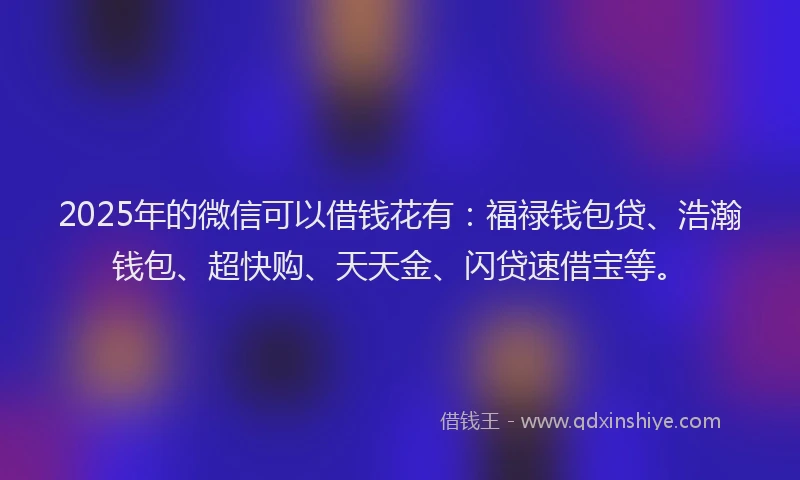 2025年的微信可以借钱花有：福禄钱包贷、浩瀚钱包、超快购、天天金、闪贷速借宝等。