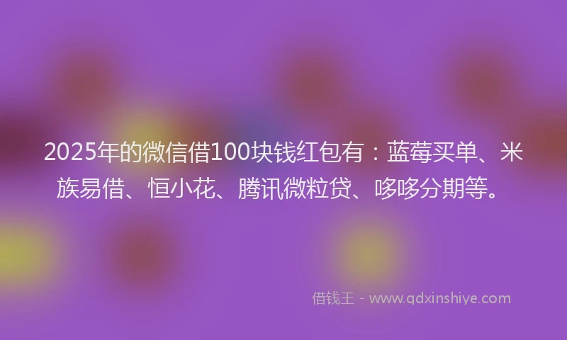 2025年的微信借100块钱红包有：蓝莓买单、米族易借、恒小花、腾讯微粒贷、哆哆分期等。