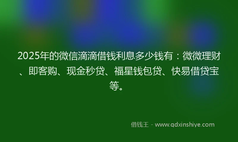 2025年的微信滴滴借钱利息多少钱有：微微理财、即客购、现金秒贷、福星钱包贷、快易借贷宝等。