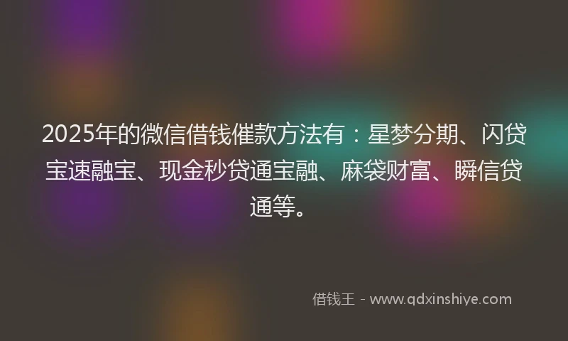 2025年的微信借钱催款方法有：星梦分期、闪贷宝速融宝、现金秒贷通宝融、麻袋财富、瞬信贷通等。