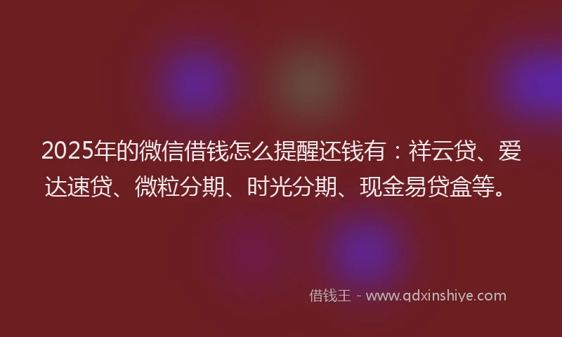 2025年的微信借钱怎么提醒还钱有：祥云贷、爱达速贷、微粒分期、时光分期、现金易贷盒等。