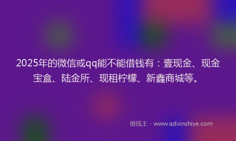 2025年的微信或qq能不能借钱有：壹现金、现金宝盒、陆金所、现租柠檬、新鑫商城等。