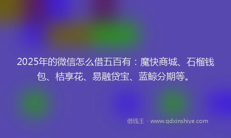 2025年的微信怎么借五百有：魔快商城、石榴钱包、桔享花、易融贷宝、蓝鲸分期等。
