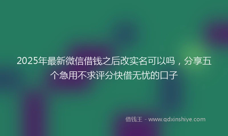 2025年最新微信借钱之后改实名可以吗，分享五个急用不求评分快借无忧的口子
