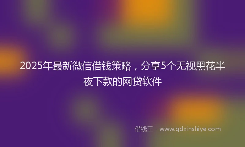 2025年最新微信借钱策略，分享5个无视黑花半夜下款的网贷软件