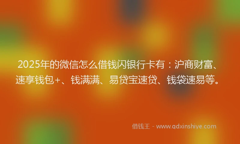 2025年的微信怎么借钱闪银行卡有：沪商财富、速享钱包+、钱满满、易贷宝速贷、钱袋速易等。