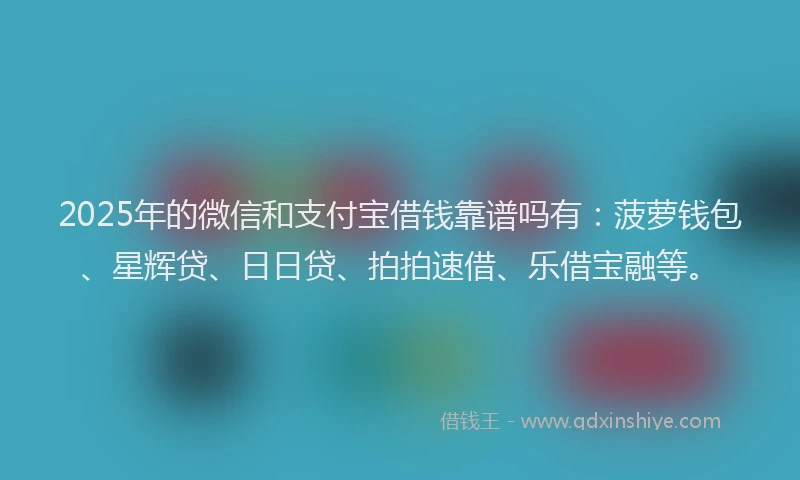 2025年的微信和支付宝借钱靠谱吗有：菠萝钱包、星辉贷、日日贷、拍拍速借、乐借宝融等。