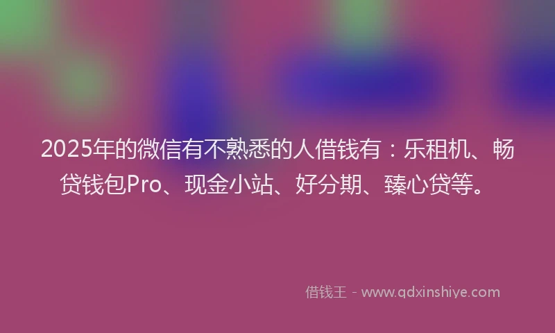 2025年的微信有不熟悉的人借钱有：乐租机、畅贷钱包Pro、现金小站、好分期、臻心贷等。