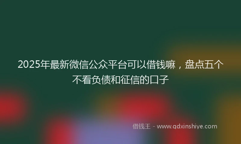 2025年最新微信公众平台可以借钱嘛，盘点五个不看负债和征信的口子