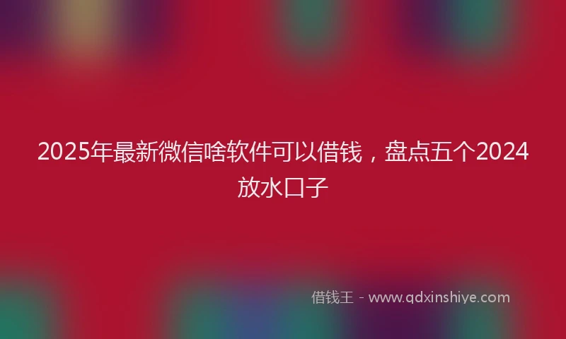 2025年最新微信啥软件可以借钱，盘点五个2024放水口子