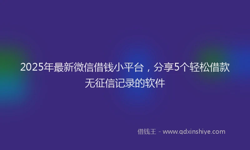 2025年最新微信借钱小平台，分享5个轻松借款无征信记录的软件