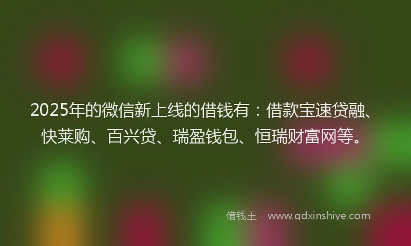 2025年的微信新上线的借钱有：借款宝速贷融、快莱购、百兴贷、瑞盈钱包、恒瑞财富网等。