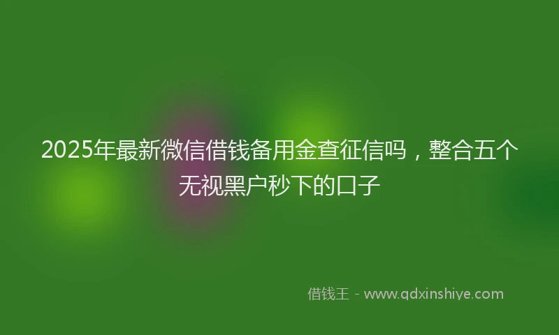 2025年最新微信借钱备用金查征信吗，整合五个无视黑户秒下的口子