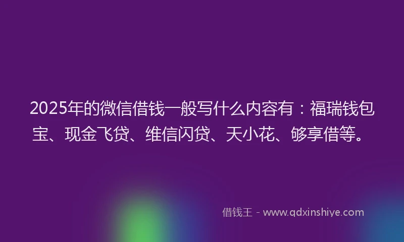 2025年的微信借钱一般写什么内容有：福瑞钱包宝、现金飞贷、维信闪贷、天小花、够享借等。