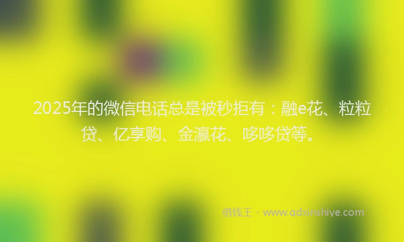2025年的微信电话总是被秒拒有：融e花、粒粒贷、亿享购、金瀛花、哆哆贷等。