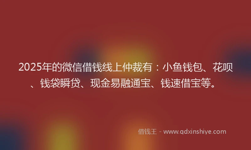 2025年的微信借钱线上仲裁有：小鱼钱包、花呗、钱袋瞬贷、现金易融通宝、钱速借宝等。