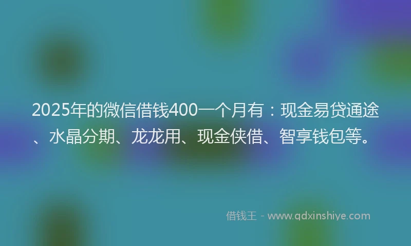 2025年的微信借钱400一个月有：现金易贷通途、水晶分期、龙龙用、现金侠借、智享钱包等。