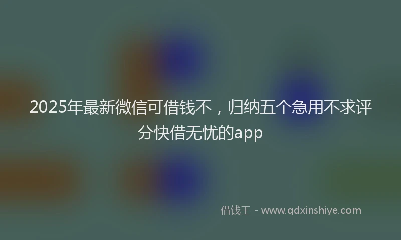 2025年最新微信可借钱不，归纳五个急用不求评分快借无忧的app