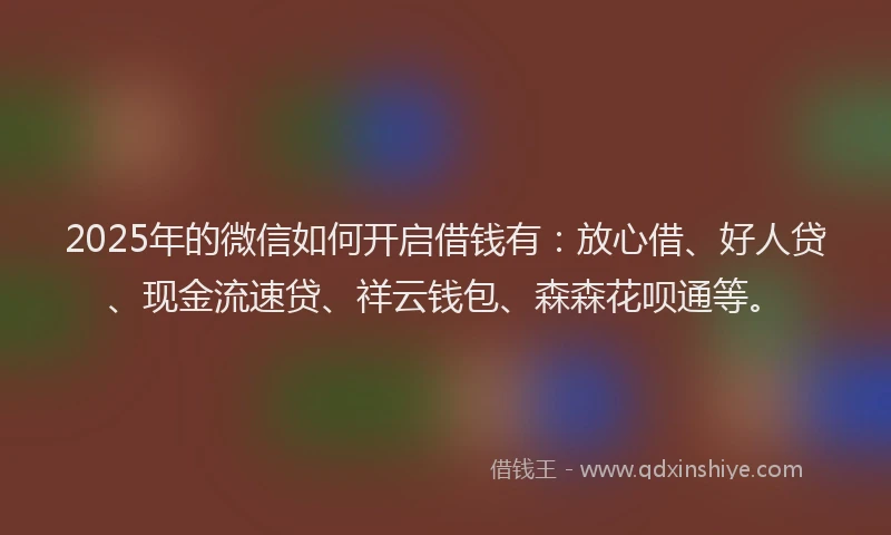 2025年的微信如何开启借钱有：放心借、好人贷、现金流速贷、祥云钱包、森森花呗通等。