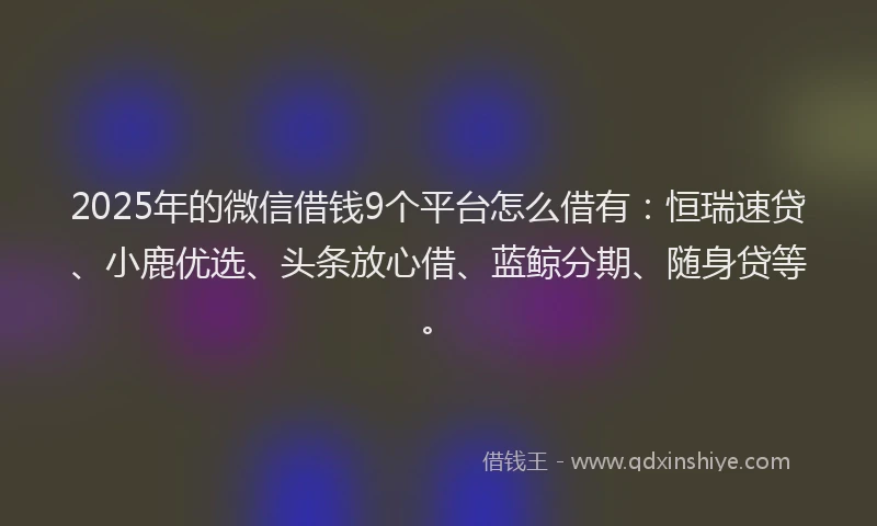 2025年的微信借钱9个平台怎么借有：恒瑞速贷、小鹿优选、头条放心借、蓝鲸分期、随身贷等。