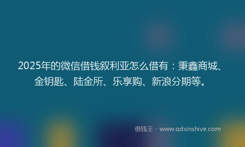 2025年的微信借钱叙利亚怎么借有：秉鑫商城、金钥匙、陆金所、乐享购、新浪分期等。
